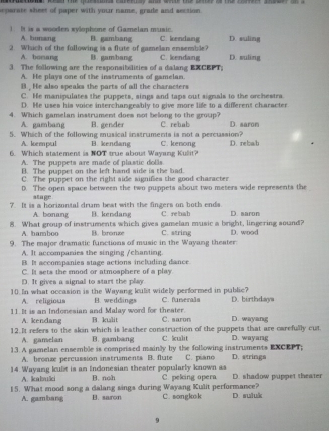 aractiona, Read the queations careinly and whte the letter of the corfeer answer on a
eparate sheet of paper with your name, grade and section.
1. It is a wooden xylophone of Gamelan music.
A. bonang B. gambang C. kendang D. suling
2. Which of the following is a flute of gamelan ensemble?
A. bonang B. gambang C. kendang D. suling
3. The following are the responsibilities of a dalang EXCEPT;
A. He plays one of the instruments of gamelan.
B. He also speaks the parts of all the characters
C. He manipulates the puppets, sings and taps out signals to the orchestra
D. He uses his voice interchangeably to give more life to a different character.
4. Which gamelan instrument does not belong to the group?
A. gambang B. gender C. rebab D. saron
5. Which of the following musical instruments is not a percussion?
A. kempul B. kendang C. kenong D. rebab
6. Which statement is NOT true about Wayang Kulit?
A. The puppets are made of plastic dolls.
B. The puppet on the left hand side is the bad.
C. The puppet on the right side signifies the good character
D. The open space between the two puppets about two meters wide represents the
stage.
7. It is a horizontal drum beat with the fingers on both ends.
A. bonang B. kendang C. rebab D. saron
8. What group of instruments which gives gamelan music a bright, lingering sound?
A. bamboo B. bronze C. string D. wood
9. The major dramatic functions of music in the Wayang theater:
A. It accompanies the singing /chanting.
B. It accompanies stage actions including dance.
C. It sets the mood or atmosphere of a play.
D. It gives a signal to start the play.
10 In what occasion is the Wayang kulit widely performed in public?
A. religious B. weddings C. funerals D. birthdays
11. It is an Indonesian and Malay word for theater.
A. kendang B. kulit C. saron D. wayang
12.It refers to the skin which is leather construction of the puppets that are carefully cut.
A. gamelan B. gambang C. kulit D. wayang
13. A gamelan ensemble is comprised mainly by the following instruments EXCEPT;
A. bronze percussion instruments B. flute C. piano D. strings
14. Wayang kulit is an Indonesian theater popularly known as
A. kabuki B. noh C. peking opera D. shadow puppet theater
15. What mood song a dalang sings during Wayang Kulit performance?
A. gambang B. saron C. songkok D. suluk
9