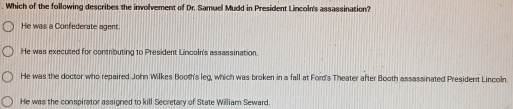 Which of the following describes the involvement of Dr. Samuel Mudd in President Lincoln's assassination?
He was a Confederate agent.
He was executed for contributing to President Lincoln's assassination.
He was the doctor who repaired John Wilkes Booth's leg, which was broken in a fall at Ford's Theater after Booth assassinated President Lincoln.
He was the conspirator assioned to kill Secretary of State William Seward.