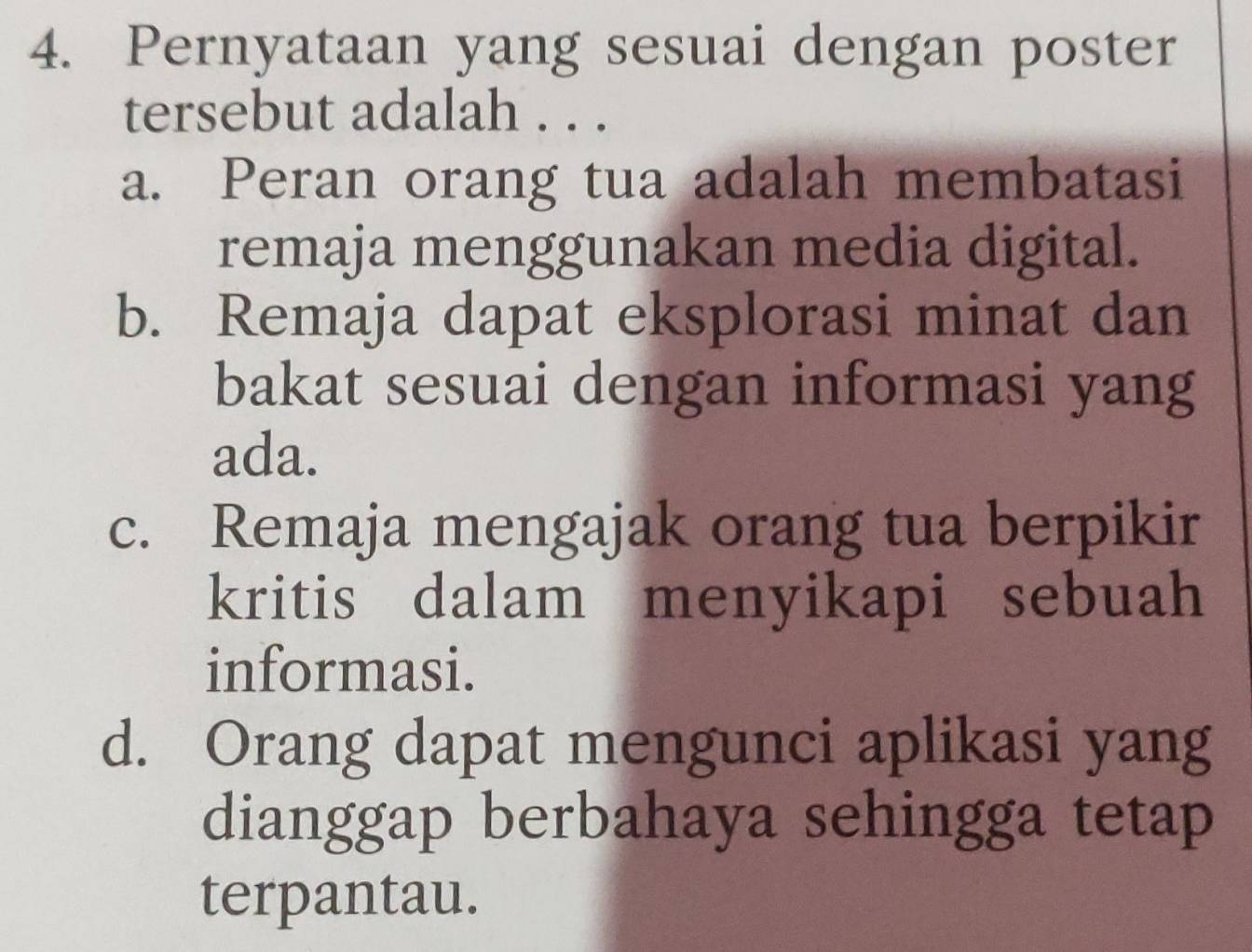 Pernyataan yang sesuai dengan poster
tersebut adalah . . .
a. Peran orang tua adalah membatasi
remaja menggunakan media digital.
b. Remaja dapat eksplorasi minat dan
bakat sesuai dengan informasi yang
ada.
c. Remaja mengajak orang tua berpikir
kritis dalam menyikapi sebuah
informasi.
d. Orang dapat mengunci aplikasi yang
dianggap berbahaya sehingga tetap
terpantau.