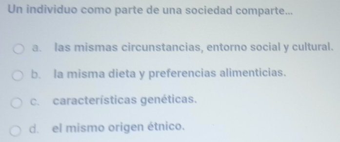 Un individuo como parte de una sociedad comparte...
a. las mismas circunstancias, entorno social y cultural.
b. la misma dieta y preferencias alimenticias.
c. características genéticas.
d. el mismo origen étnico.