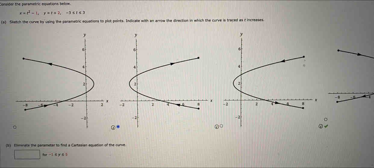 Consider the parametric equations below.
x=t^2-1, y=t+2, -3≤ t≤ 3
(a) Sketch the curve by using the parametric equations to plot points. Indicate with an arrow the direction in which the curve is traced as t increases. 

a 
(b) Eliminate the parameter to find a Cartesian equation of the curve.
□ for-1≤ y≤ 5