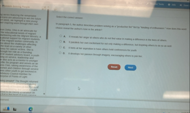 er Toors
Into
Problem-Solving People have
37
og series featuring the remarkable Select the correct answer.
ericans are advancing to win the future 
ch week, we hightight a new young In paragraph 5, the author describes problem-solving as a "productive fire" fed by "kindling of enthusiasm." How does this word
heir inspiring work through their awn choice reveal the author's tone in the article?
rom Detta, Ohio is an advocate for
The educational needs of migrant
plunteering with the Migrant Ministry, a A. It reveals her anger at others who do not find value in making a difference in the lives of others.
icational support for migrant situdents
f the migcant worker community. in B. it parallets her own excitement for not only making a difference, but inspiring others to do so as well
the lead on a varety of other ss about the chalienges affecting C. It hints alt her aspiration to have others hold conferences for youth.
oney for cancer victims. She is hrough her role as a founding EW student advisory board, a youth D. it develops her passion through imagery, encouraging others to join her
sing on service, leadership and
e also acts as a mentor to younger
Little Sis program and serves as an
ess Club, raising awareness of the Reset Next
vomen and children through service .
ires other youth to get involved in
terprise of Points of Light. Advisory Council member for
ving peopie!' The thought returned
dv ned in amperement during 
a vanery of incuses at the Points of
med to be merely a variation on inteoring and Service. Each
that s tha he at n Brfarars
eserved