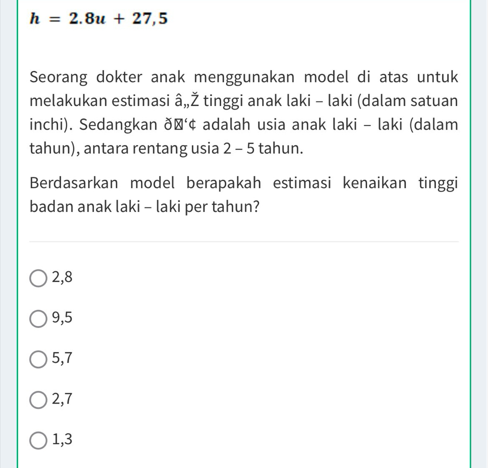 h=2.8u+27,5
Seorang dokter anak menggunakan model di atas untuk
melakukan estimasi â,,Ž tinggi anak laki - laki (dalam satuan
inchi). Sedangkan ðŠ‘¢ adalah usia anak laki - laki (dalam
tahun), antara rentang usia 2-5 5 tahun.
Berdasarkan model berapakah estimasi kenaikan tinggi
badan anak laki - laki per tahun?
2, 8
9, 5
5, 7
2, 7
1, 3