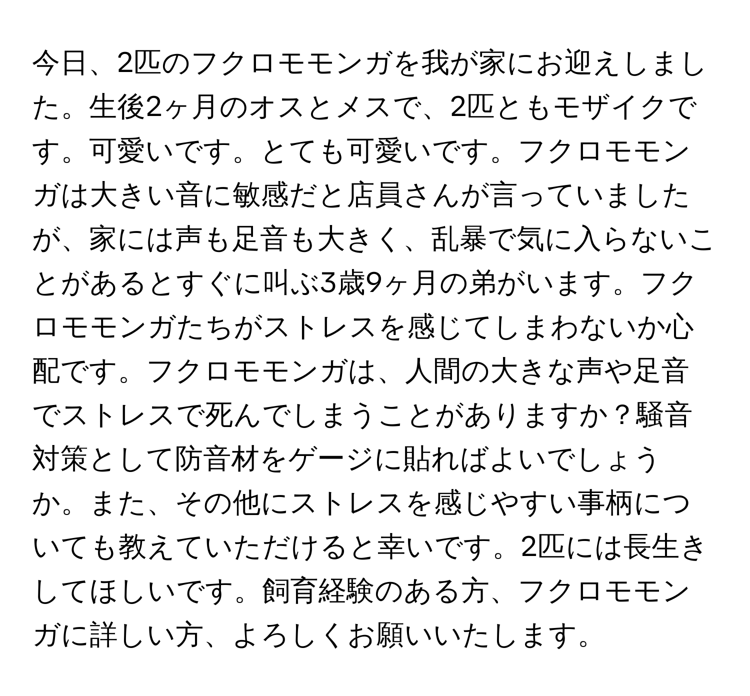 今日、2匹のフクロモモンガを我が家にお迎えしました。生後2ヶ月のオスとメスで、2匹ともモザイクです。可愛いです。とても可愛いです。フクロモモンガは大きい音に敏感だと店員さんが言っていましたが、家には声も足音も大きく、乱暴で気に入らないことがあるとすぐに叫ぶ3歳9ヶ月の弟がいます。フクロモモンガたちがストレスを感じてしまわないか心配です。フクロモモンガは、人間の大きな声や足音でストレスで死んでしまうことがありますか？騒音対策として防音材をゲージに貼ればよいでしょうか。また、その他にストレスを感じやすい事柄についても教えていただけると幸いです。2匹には長生きしてほしいです。飼育経験のある方、フクロモモンガに詳しい方、よろしくお願いいたします。