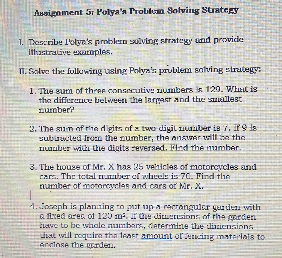 Assignment 5: Polya's Problem Solving Strategy 
I. Describe Polya's problem solving strategy and provide 
illustrative examples. 
II. Solve the following using Polya's problem solving strategy: 
1. The sum of three consecutive numbers is 129. What is 
the difference between the largest and the smallest 
number? 
2. The sum of the digits of a two-digit number is 7. If 9 is 
subtracted from the number, the answer will be the 
number with the digits reversed. Find the number. 
3. The house of Mr. X has 25 vehicles of motorcycles and 
cars. The total number of wheels is 70. Find the 
number of motorcycles and cars of Mr. X. 
4. Joseph is planning to put up a rectangular garden with 
a fixed area of 120m^2. If the dimensions of the garden 
have to be whole numbers, determine the dimensions 
that will require the least amount of fencing materials to 
enclose the garden.