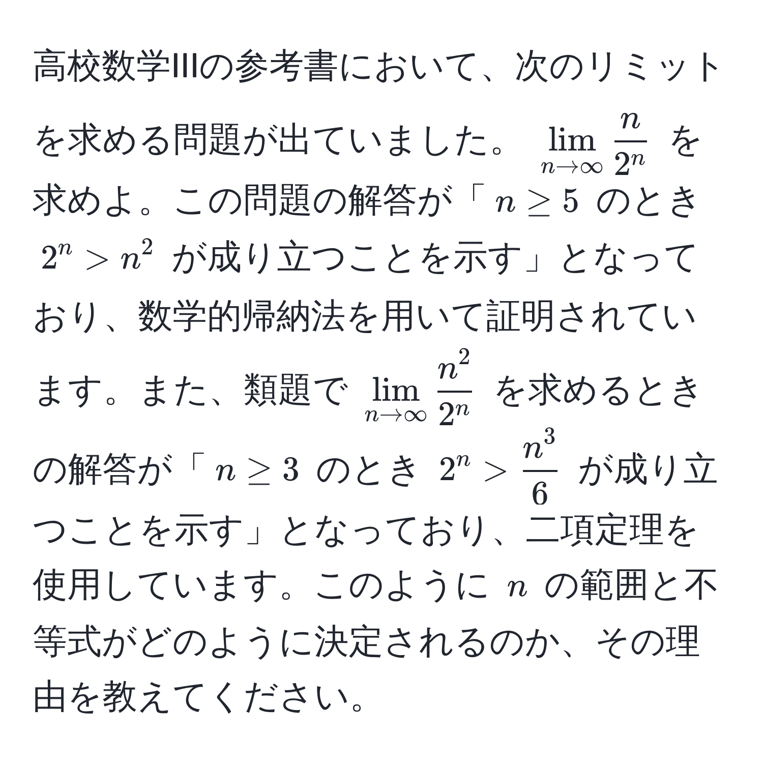 高校数学IIIの参考書において、次のリミットを求める問題が出ていました。 $lim_n to ∈fty fracn2^n$ を求めよ。この問題の解答が「$n ≥ 5$ のとき $2^(n > n^2$ が成り立つことを示す」となっており、数学的帰納法を用いて証明されています。また、類題で $lim_n to ∈fty) fracn^22^n$ を求めるときの解答が「$n ≥ 3$ のとき $2^(n > fracn^3)6$ が成り立つことを示す」となっており、二項定理を使用しています。このように $n$ の範囲と不等式がどのように決定されるのか、その理由を教えてください。