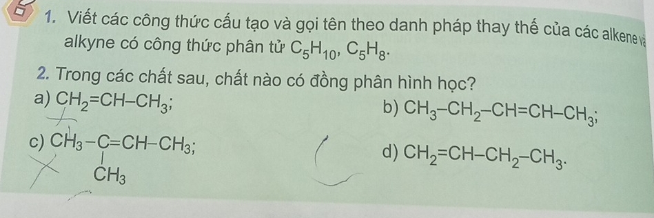 Viết các công thức cấu tạo và gọi tên theo danh pháp thay thế của các alkene và
alkyne có công thức phân tử C_5H_10, C_5H_8. 
2. Trong các chất sau, chất nào có đồng phân hình học?
a) CH_2=CH-CH_3;
b) CH_3-CH_2-CH=CH-CH_3;
c) CH_3-C=CH-CH_3;
d) CH_2=CH-CH_2-CH_3.