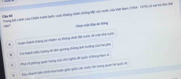 Quay lậ
Trong bối cảnh của Chiến tranh lạnh, cuộc kháng chiến chống Mỹ cứu nước của Việt Nam (1954 - 1975) có vai trò như thế
Câu 60
nào?
Chọn một đáp án đúng
A Hoàn thành thắng lợi nhiệm vụ thống nhất đất nước về mặt nhà nước
B Trở thành biểu tượng về tấm gương chồng ảnh hưởng của hai phe
C Phá vỡ phòng quan trọng của chủ nghĩa đế quốc ở Đông Nam Á
D Đãây nhanh tiến trình hòa hoãn giữn giữa các nước lớn trong quan hệ quốc tế,