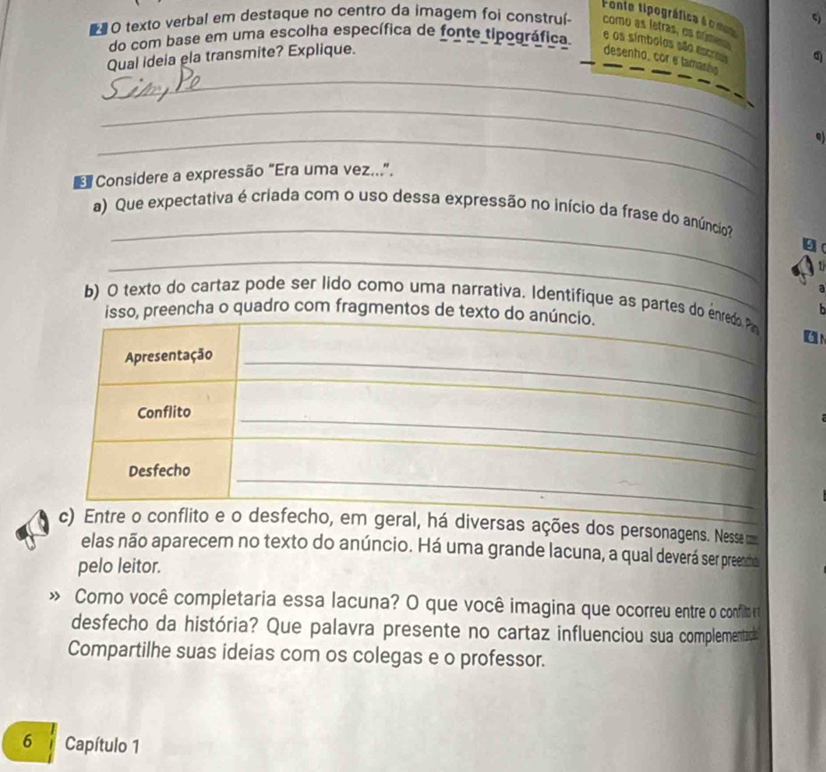 Fonte tipográfica é o mom 
# O texto verbal em destaque no centro da imagem foi construí- como as letras, os núme 
do com base em uma escolha específica de fonte tipográfica. e os símbolos são escros q 
_ 
Qual ideia ela transmite? Explique. 
desenho, cor e tamanão 
_ 
_ 
Q) 
Considere a expressão “Era uma vez...”. 
_ 
a) Que expectativa é criada com o uso dessa expressão no início da frase do anúncio 
_ 
a 
b) O texto do cartaz pode ser lido como uma narrativa. Identifique as partes do enred P 
isso, preencha o quadro com fragmentos de texto do anúncio. 
On 
Apresentação_ 
_ 
_ 
_ 
Conflito 
_ 
_ 
Desfecho 
c) Entre o conflito e o desfecho, em geral, há diversas ações dos personagens. Nesse m 
elas não aparecem no texto do anúncio. Há uma grande lacuna, a qual deverá ser preenmo 
pelo leitor. 
» Como você completaria essa lacuna? O que você imagina que ocorreu entre o confilm e 
desfecho da história? Que palavra presente no cartaz influenciou sua complementadt 
Compartilhe suas ideias com os colegas e o professor. 
6 Capítulo 1