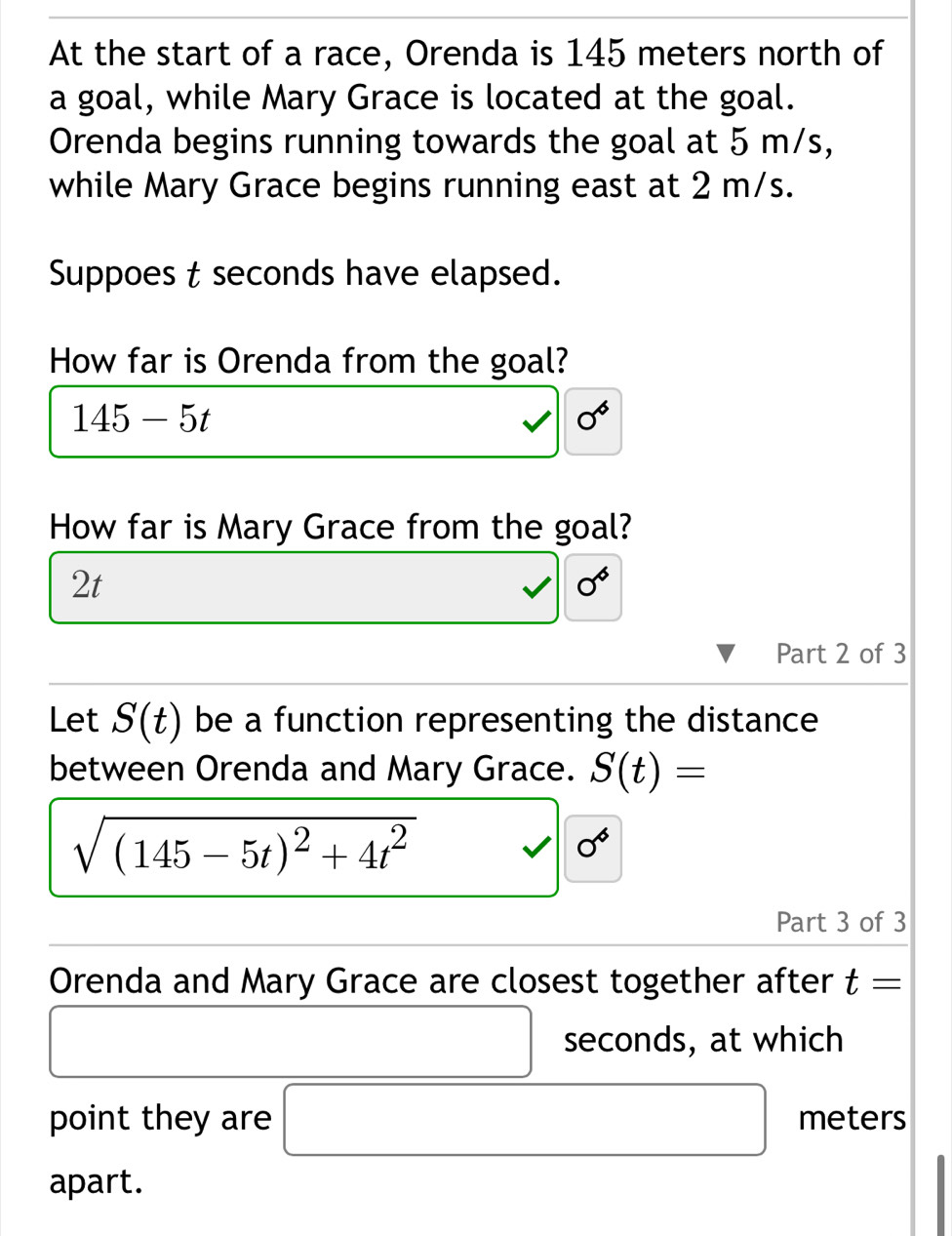 At the start of a race, Orenda is 145 meters north of 
a goal, while Mary Grace is located at the goal. 
Orenda begins running towards the goal at 5 m/s, 
while Mary Grace begins running east at 2 m/s. 
Suppoes t seconds have elapsed. 
How far is Orenda from the goal?
145-5t
0°
How far is Mary Grace from the goal?
2t
0°
Part 2 of 3 
Let S(t) be a function representing the distance 
between Orenda and Mary Grace. S(t)=
sqrt((145-5t)^2)+4t^2 v|0^6
Part 3 of 3 
Orenda and Mary Grace are closest together after t=
seconds, at which 
point they are □ meters
apart.