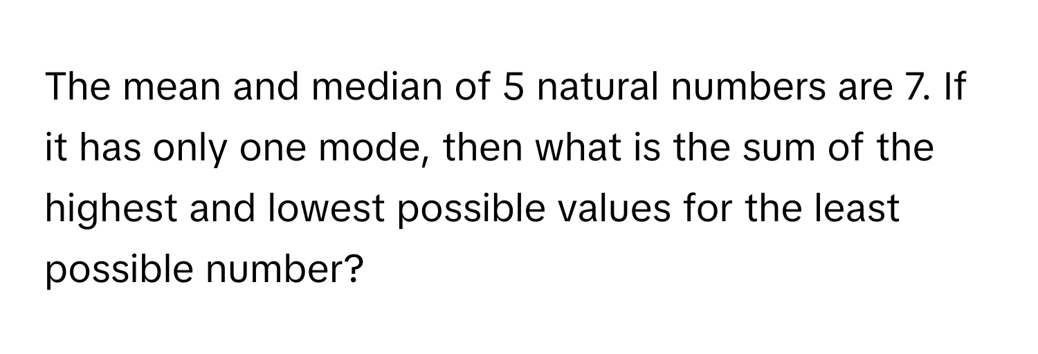 The mean and median of 5 natural numbers are 7. If it has only one mode, then what is the sum of the highest and lowest possible values for the least possible number?