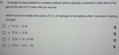 Hydrogen is being added to a weather balloon which originally contained 2 cubic feet of the
gas at the rate of 0.5 cubic feet per second.
Which function models the volume, V(t) , of hydrogen in the balloon after t seconds of adding
the gas?
A. V(t)=0.5t
B. V(t)=2.5t
C. V(t)=2+0.5t
D. V(t)=0.5+2t