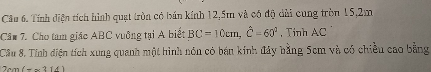 Tính diện tích hình quạt tròn có bán kính 12, 5m và có độ dài cung tròn 15, 2m
Câu 7. Cho tam giác ABC vuông tại A biết BC=10cm, hat C=60^0. Tính AC
Câu 8. Tính diện tích xung quanh một hình nón có bán kính đáy bằng 5cm và có chiều cao bằng
2cm(π approx 314)