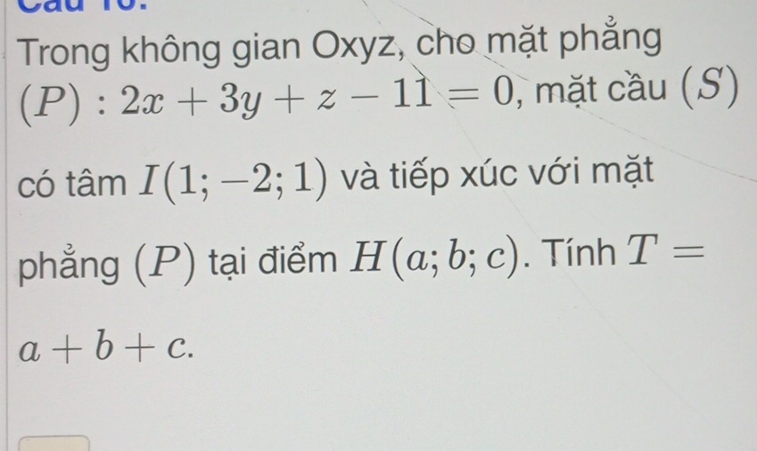 Trong không gian Oxyz, cho mặt phẳng
(P):2x+3y+z-11=0 , mặt cầu (S) 
có tâm I(1;-2;1) và tiếp xúc với mặt 
phẳng (P) tại điểm H(a;b;c). Tính T=
a+b+c.