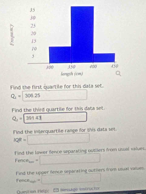 Find the first quartile for this data set.
Q_1= 30 If 25 □   1/2 
Find the third quartile for this data set.
Q_3=|391.43|
Find the interquartile range for this data set.
IQR=□
Find the lower fence separating outliers from usual values.
Fence_low=□
Find the upper fence separating outliers from usual values.
Fence_min=□
Question Help: Message instructor