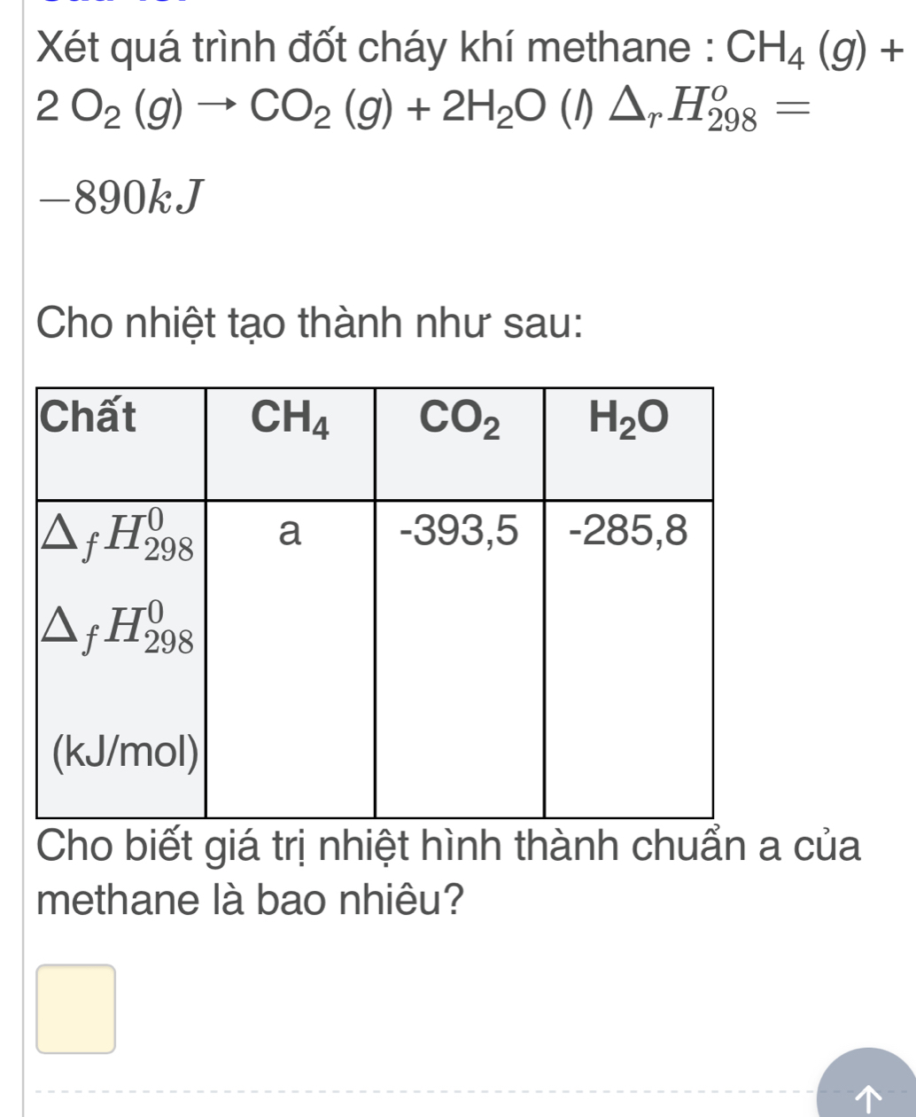 Xét quá trình đốt cháy khí methane : CH_4(g)+
2O_2(g)to CO_2(g)+2H_2O(l)△ _rH_(298)^o=
-890kJ
Cho nhiệt tạo thành như sau:
Cho biết giá trị nhiệt hình thành chuẩn a của
methane là bao nhiêu?