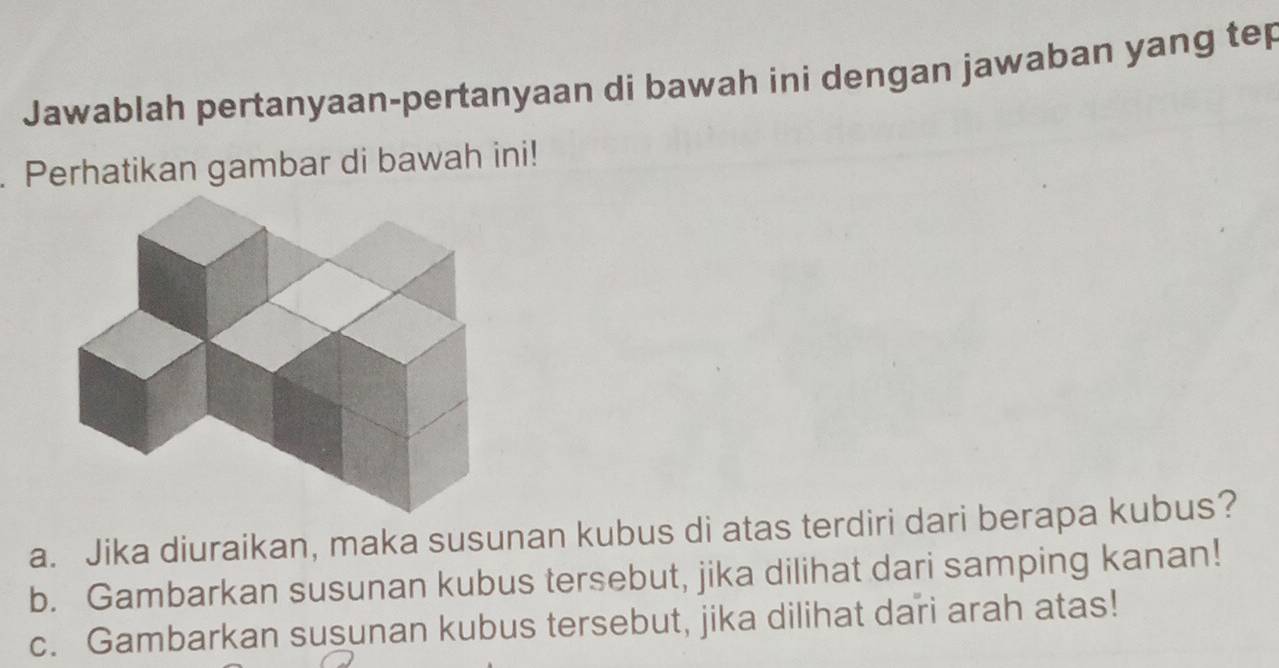 Jawablah pertanyaan-pertanyaan di bawah ini dengan jawaban yang tep 
. Perhatikan gambar di bawah ini! 
a. Jika diuraikan, maka susunan kubus di atas terdiri dari berapa kubus? 
b. Gambarkan susunan kubus tersebut, jika dilihat dari samping kanan! 
c. Gambarkan susunan kubus tersebut, jika dilihat dari arah atas!