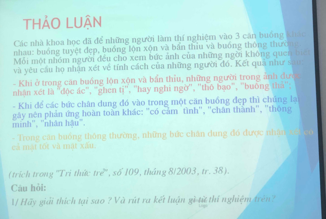 THẢO LUẬN 
Các nhà khoa học đã để những người làm thí nghiệm vào 3 căn buồng khác 
nhau: buồng tuyệt đẹp, buồng lộn xộn và bẩn thỉu và buồng thông thường. 
Mỗi một nhóm người đều cho xem bức ảnh của những ngời không quen biết 
và yêu cầu họ nhận xét về tính cách của những người đó. Kết quả như sau: 
- Khi ở trong căn buồng lộn xộn và bẩn thỉu, những người trong ảnh được 
nhận xét là "độc ác", "ghen tị", "hay nghi ngờ", "thô bạo", "buông thả"; 
- Khi để các bức chân dung đó vào trong một căn buồng đẹp thì chúng lạ 
gây nên phản ứng hoàn toàn khác: "có cảm tình", "chân thành", "thông 
minh", "nhân hậu". 
- Trong căn buồng thông thường, những bức chân dung đó được nhận xết có 
cả mặt tốt và mặt xấu. 
(trích trong ''Tri thức trẻ'', số 109, tháng 8/2003, tr. 38). 
Câu hỏi: 
/ Hãy giải thích tại sao ? Và rút ra kết luận gì từ thí nghiệm trên?