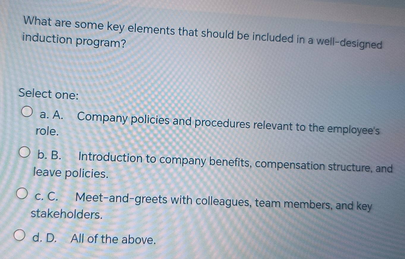 What are some key elements that should be included in a well-designed
induction program?
Select one:
a. A. Company policies and procedures relevant to the employee's
role.
b. B. Introduction to company benefits, compensation structure, and
leave policies.
c. C. Meet-and-greets with colleagues, team members, and key
stakeholders.
d. D. All of the above.