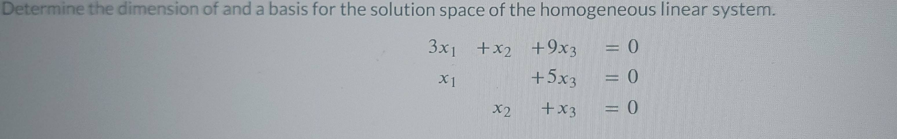 Determine the dimension of and a basis for the solution space of the homogeneous linear system.
3x_1+x_2+9x_3=0
x_1+5x_3=0
x_2+x_3=0