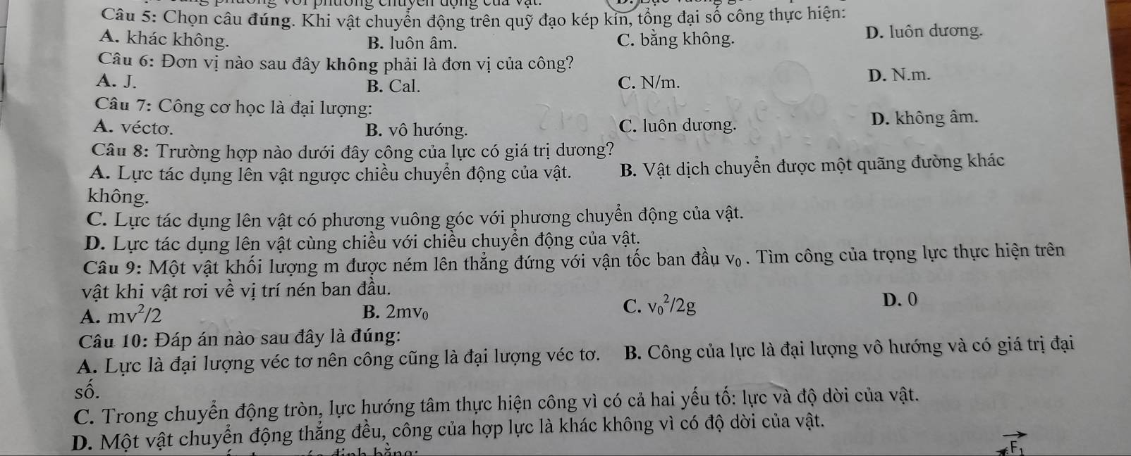 vor phuơng chuycn động của vậ
Câu 5: Chọn câu đúng. Khi vật chuyển động trên quỹ đạo kép kin, tổng đại số công thực hiện:
A. khác không. B. luôn âm. C. bằng không. D. luôn dương.
Câu 6: Đơn vị nào sau đây không phải là đơn vị của công?
A. J. B. Cal. C. N/m.
D. N.m.
Câu 7: Công cơ học là đại lượng:
A. vécto. B. vô hướng. C. luôn dương.
D. không âm.
Câu 8: Trường hợp nào dưới đây công của lực có giá trị dương?
A. Lực tác dụng lên vật ngược chiều chuyển động của vật. B. Vật dịch chuyển được một quãng đường khác
không.
C. Lực tác dụng lên vật có phương vuông góc với phương chuyển động của vật.
D. Lực tác dụng lên vật cùng chiều với chiều chuyển động của vật.
Câu 9: Một vật khối lượng m được ném lên thẳng đứng với vận tốc ban đầu V_0. Tìm công của trọng lực thực hiện trên
vật khi vật rơi về vị trí nén ban đầu.
C. v_0^(2/2g
A. mv^2)/2 B. 2mv₀ D. 0
Câu 10: Đáp án nào sau đây là đúng:
A. Lực là đại lượng véc tơ nên công cũng là đại lượng véc tơ. B. Công của lực là đại lượng vô hướng và có giá trị đại
số.
C. Trong chuyển động tròn, lực hướng tâm thực hiện công vì có cả hai yếu tố: lực và độ dời của vật.
D. Một vật chuyển động thắng đều, công của hợp lực là khác không vì có độ dời của vật.