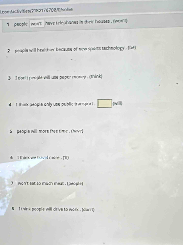 Lcom/activíties/2182176708/0/solve 
1 people won't have telephones in their houses . (won't) 
2 people will healthier because of new sports technology . (be) 
3 I don't people will use paper money . (think) 
4 1 think people only use public transport . (will) 
5 people will more free time . (have) 
6 I think we travel more . ('ll) 
7 won't eat so much meat . (people) 
8 I think people will drive to work . (don't)