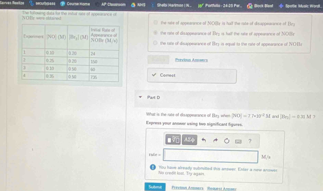 Savvas Realize securlypass Course Home AP Classroom NHS Shelbi Harlmon | N... Portfolio - 24-25 Per... Block Blast Spotle: Music Wordl..
The following data for the initial rate of appearance of
NOBr were obtained. the rate of appearance of NOBF is half the rate of disappearance of Br
the rate of disappearance of Br_2 is half the rate of appearance of NOBr
the rate of disappearance of Br_2 is equal to the rate of appearance of NOBr
Previous Answers
Correct
Part D
What is the rate of disappearance of Br_2 when [NO]=7.7* 10^(-2)M and [Br_2]=0.31M ?
Express your answer using two significant figures.
AΣφ ?
rate = M/s
You have already submitted this answer. Enter a new answer.
No credit lost. Try again.
Submit Previous Answers Request Answer