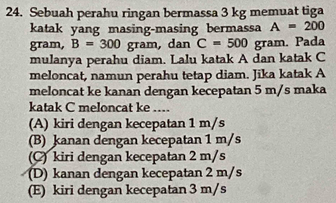 Sebuah perahu ringan bermassa 3 kg memuat tiga
katak yang masing-masing bermassa A=200
gram, B=300 gram, dan C=500 gram. Pada
mulanya perahu diam. Lalu katak A dan katak C
meloncat, namun perahu tetap diam. Jika katak A
meloncat ke kanan dengan kecepatan 5 m/s maka
katak C meloncat ke ....
(A) kiri dengan kecepatan 1 m/s
(B) kanan dengan kecepatan 1 m/s
(C) kiri dengan kecepatan 2 m/s
(D) kanan dengan kecepatan 2 m/s
(E) kiri dengan kecepatan 3 m/s