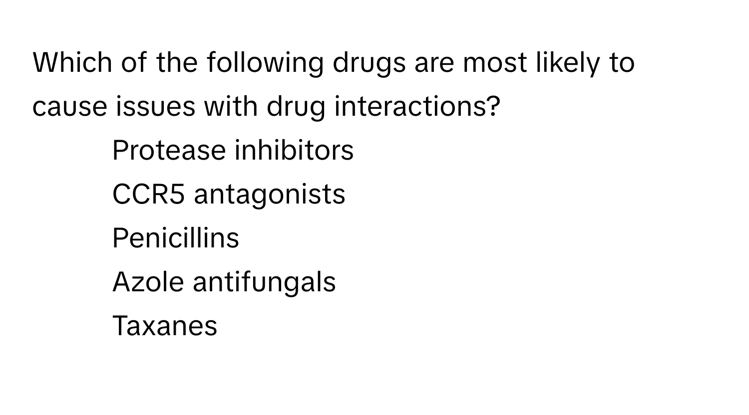 Which of the following drugs are most likely to cause issues with drug interactions?
* Protease inhibitors
* CCR5 antagonists
* Penicillins
* Azole antifungals
* Taxanes