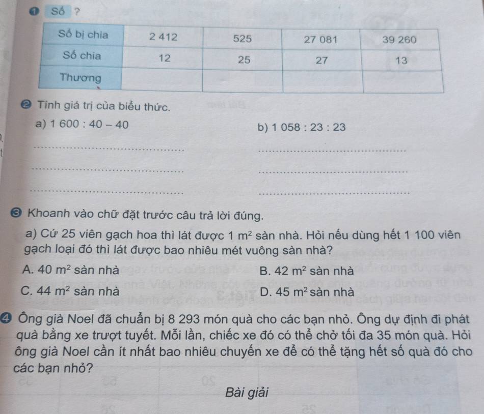 ④ Số ?
❷ Tính giá trị của biểu thức.
a) 1600:40-40
b) 1058:23:23
_
_
_
_
_
_
* Khoanh vào chữ đặt trước câu trả lời đúng.
a) Cứ 25 viên gạch hoa thì lát được 1m^2 sàn nhà. Hỏi nếu dùng hết 1 100 viên
gạch loại đó thì lát được bao nhiêu mét vuông sàn nhà?
A. 40m^2 sàn nhà B. 42m^2 sàn nhà
C. 44m^2 sàn nhà D. 45m^2 sàn nhà
④ Ông già Noel đã chuẩn bị 8 293 món quà cho các bạn nhỏ. Ông dự định đi phát
quà bằng xe trượt tuyết. Mỗi lần, chiếc xe đó có thể chở tối đa 35 món quà. Hỏi
ông già Noel cần ít nhất bao nhiêu chuyến xe để có thể tặng hết số quà đó cho
các bạn nhỏ?
Bài giải