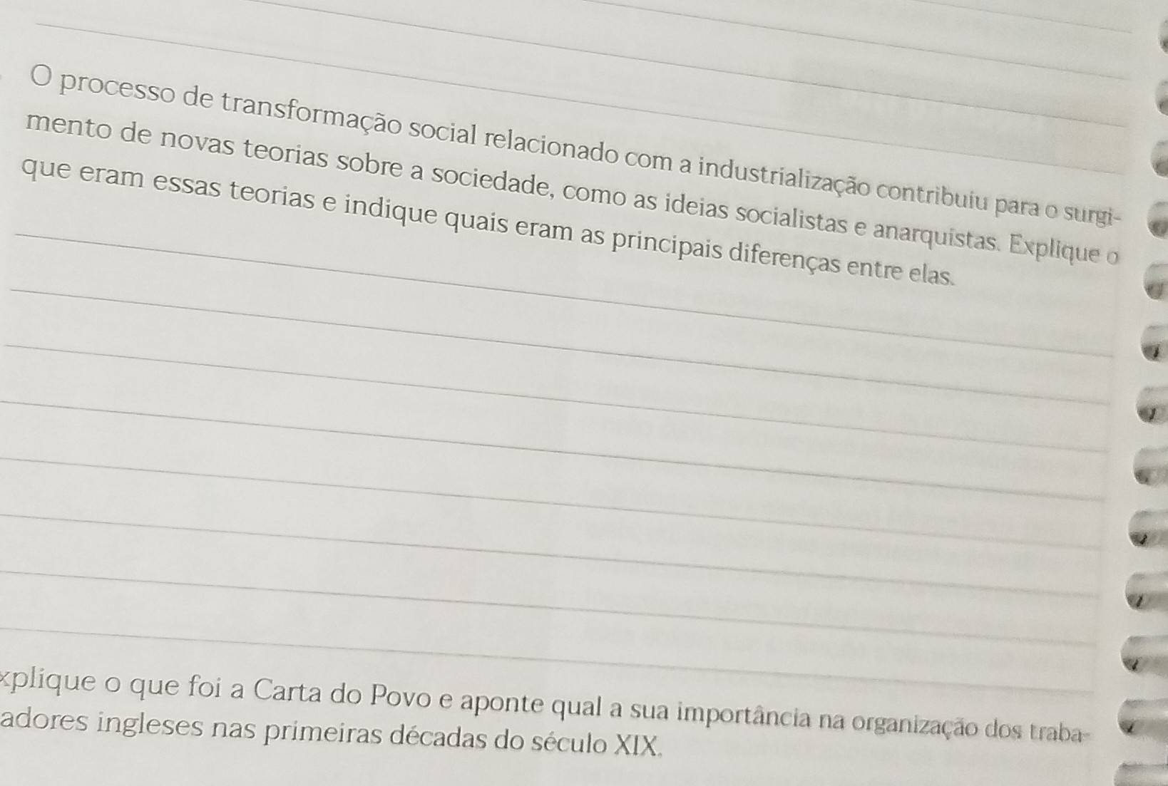 processo de transformação social relacionado com a industrialização contribuiu para o surgi- 
mento de novas teorias sobre a sociedade, como as ideias socialistas e anarquistas. Explique o 
_ 
_que eram essas teorias e indique quais eram as principais diferenças entre elas. 
_ 
_ 
_ 
_ 
_ 
_ 
explique o que foi a Carta do Povo e aponte qual a sua importância na organização dos traba 
adores ingleses nas primeiras décadas do século XIX.