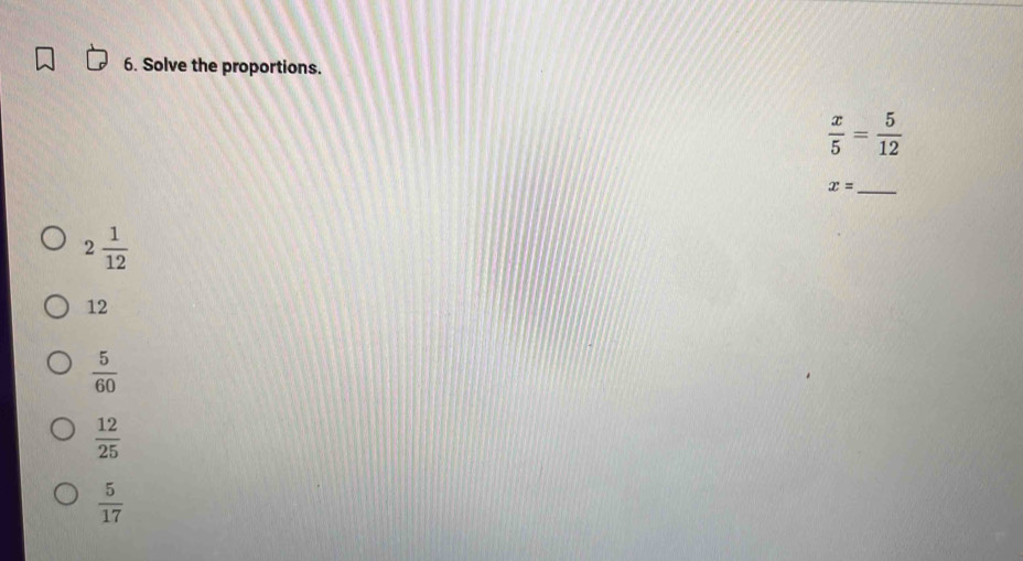 Solve the proportions.
 x/5 = 5/12 
x= _
2 1/12 
12
 5/60 
 12/25 
 5/17 