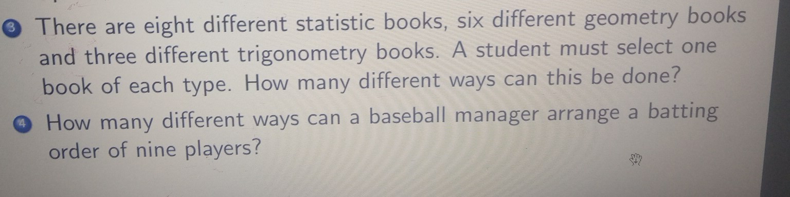 ③ There are eight different statistic books, six different geometry books 
and three different trigonometry books. A student must select one 
book of each type. How many different ways can this be done? 
4 How many different ways can a baseball manager arrange a batting 
order of nine players?