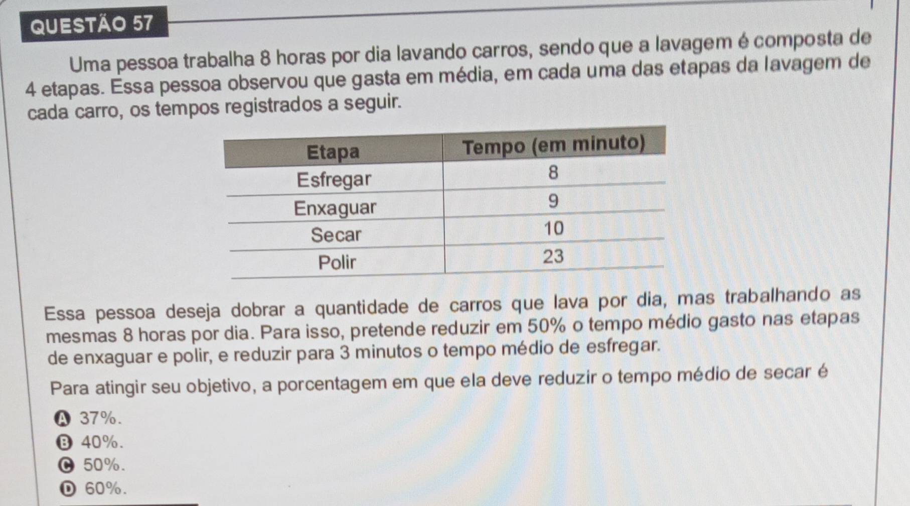 Uma pessoa trabalha 8 horas por dia lavando carros, sendo que a lavagem é composta de
4 etapas. Essa pessoa observou que gasta em média, em cada uma das etapas da lavagem de
cada carro, os tempos registrados a seguir.
Essa pessoa deseja dobrar a quantidade de carros que lava por dia, mas trabalhando as
mesmas 8 horas por dia. Para isso, pretende reduzir em 50% o tempo médio gasto nas etapas
de enxaguar e polir, e reduzir para 3 minutos o tempo médio de esfregar.
Para atingir seu objetivo, a porcentagem em que ela deve reduzir o tempo médio de secar é
Ⓐ 37%.
⑬ 40%.
υ 50%.
D 60%.