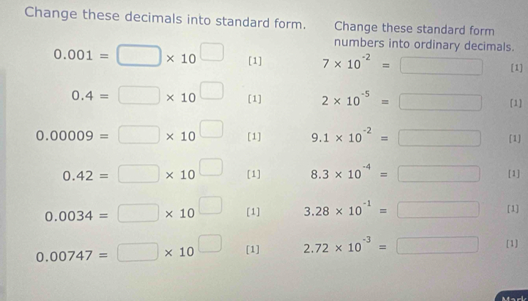 Change these decimals into standard form. Change these standard form 
numbers into ordinary decimals.
0.001=□ * 10^(□) [1] 7* 10^(-2)=□ [1]
0.4=□ * 10^(□) [1] 2* 10^(-5)=□ [1]
0.00009=□ * 10^(□) [1] 9.1* 10^(-2)=□ [1]
0.42=□ * 10^(□) [1] 8.3* 10^(-4)=□ [1]
0.0034=□ * 10^(□) [1] 3.28* 10^(-1)=□ [1]
0.00747=□ * 10^(□) [1] 2.72* 10^(-3)=□ [1] 
Mark