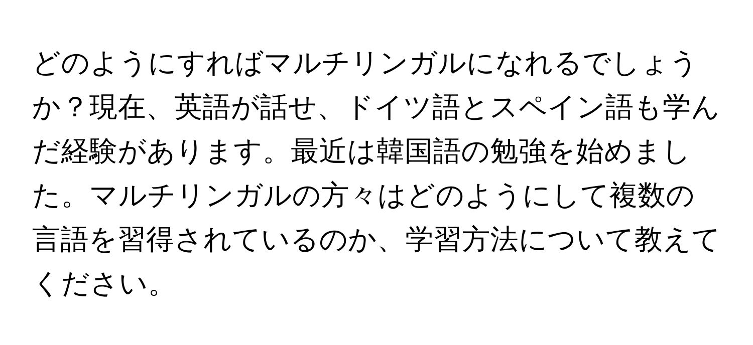 どのようにすればマルチリンガルになれるでしょうか？現在、英語が話せ、ドイツ語とスペイン語も学んだ経験があります。最近は韓国語の勉強を始めました。マルチリンガルの方々はどのようにして複数の言語を習得されているのか、学習方法について教えてください。