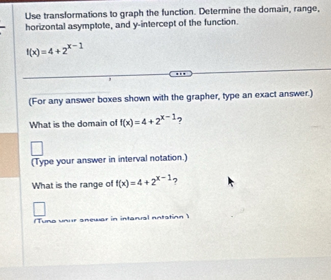 Use transformations to graph the function. Determine the domain, range,
horizontal asymptote, and y-intercept of the function.
f(x)=4+2^(x-1)
(For any answer boxes shown with the grapher, type an exact answer.)
What is the domain of f(x)=4+2^(x-1) ?
(Type your answer in interval notation.)
What is the range of f(x)=4+2^(x-1) ?
Tune vour answar in intanral notation )