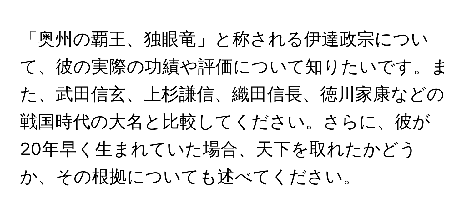 「奥州の覇王、独眼竜」と称される伊達政宗について、彼の実際の功績や評価について知りたいです。また、武田信玄、上杉謙信、織田信長、徳川家康などの戦国時代の大名と比較してください。さらに、彼が20年早く生まれていた場合、天下を取れたかどうか、その根拠についても述べてください。