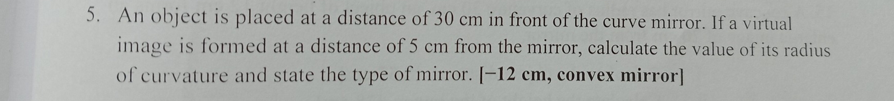 An object is placed at a distance of 30 cm in front of the curve mirror. If a virtual 
image is formed at a distance of 5 cm from the mirror, calculate the value of its radius 
of curvature and state the type of mirror. [-12cm , convex mirror]