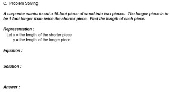 Problem Solving 
A carpenter wants to cut a 16-foot piece of wood into two pieces. The longer piece is to 
be 1 foot longer than twice the shorter piece. Find the length of each piece. 
Representation : 
Let x= the length of the shorter piece
y= the length of the longer piece 
Equation 
Solution : 
Answer :