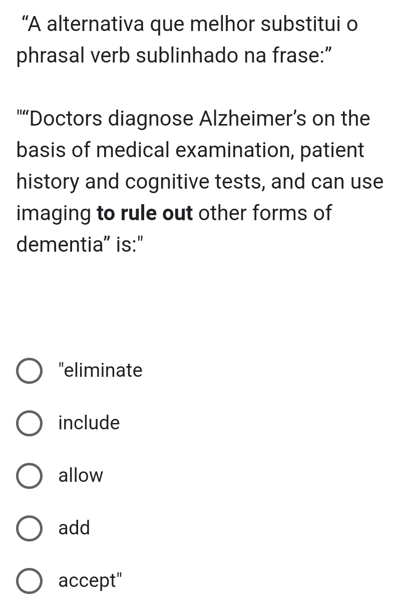 “A alternativa que melhor substitui o
phrasal verb sublinhado na frase:”
"“Doctors diagnose Alzheimer’s on the
basis of medical examination, patient
history and cognitive tests, and can use
imaging to rule out other forms of
dementia” is:"
'eliminate
include
allow
add
accept"