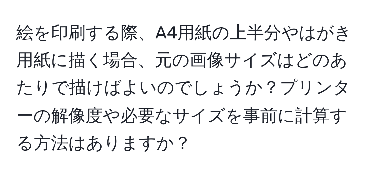 絵を印刷する際、A4用紙の上半分やはがき用紙に描く場合、元の画像サイズはどのあたりで描けばよいのでしょうか？プリンターの解像度や必要なサイズを事前に計算する方法はありますか？