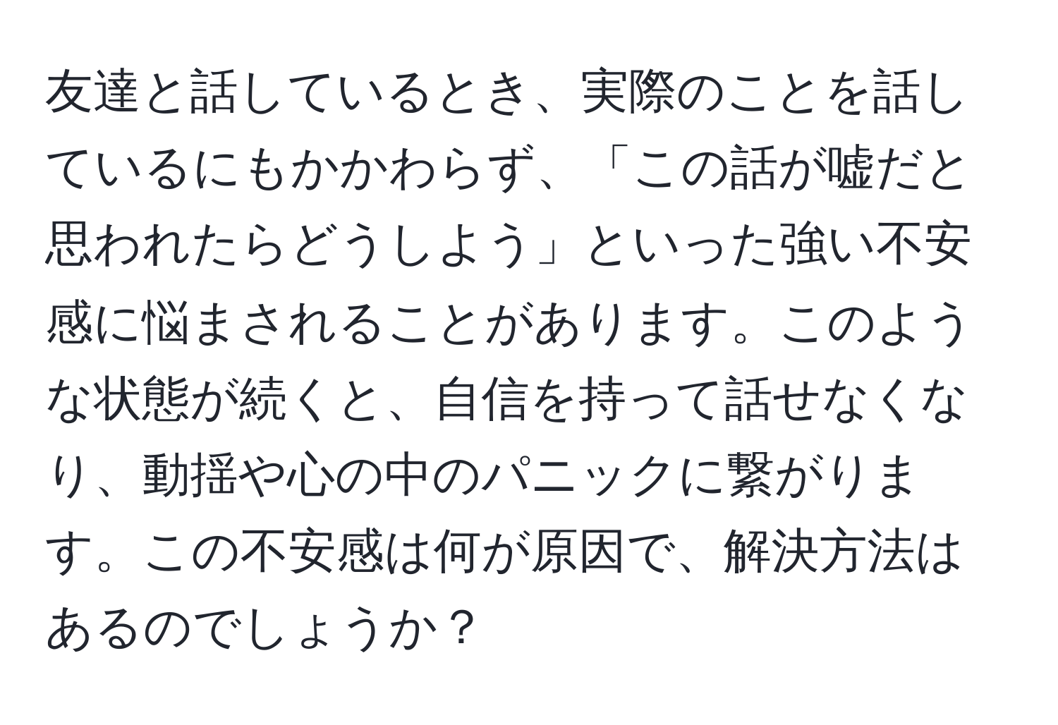 友達と話しているとき、実際のことを話しているにもかかわらず、「この話が嘘だと思われたらどうしよう」といった強い不安感に悩まされることがあります。このような状態が続くと、自信を持って話せなくなり、動揺や心の中のパニックに繋がります。この不安感は何が原因で、解決方法はあるのでしょうか？