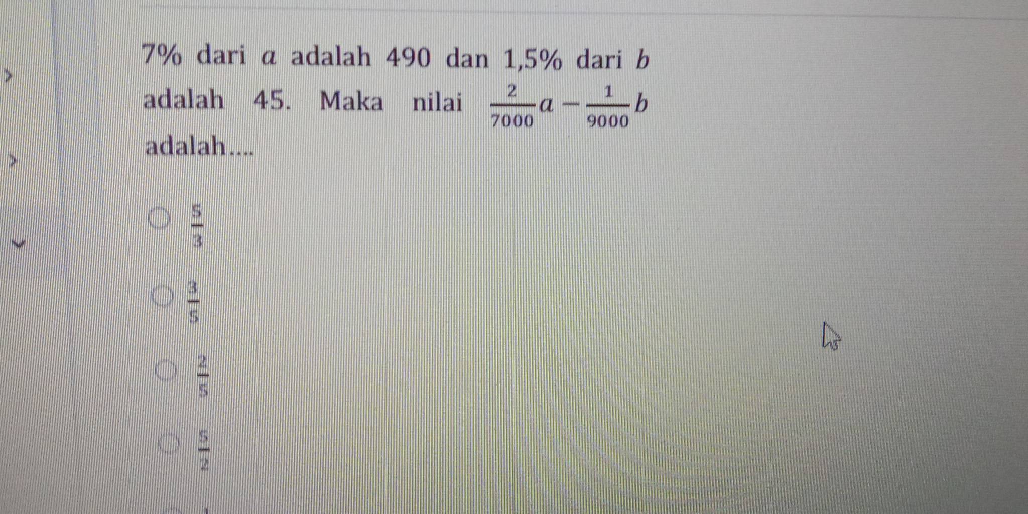 7% dari a adalah 490 dan 1,5% dari b
adalah 45. Maka nilai  2/7000 a- 1/9000 b
adalah....
 5/3 
 3/5 
 2/5 
 5/2 