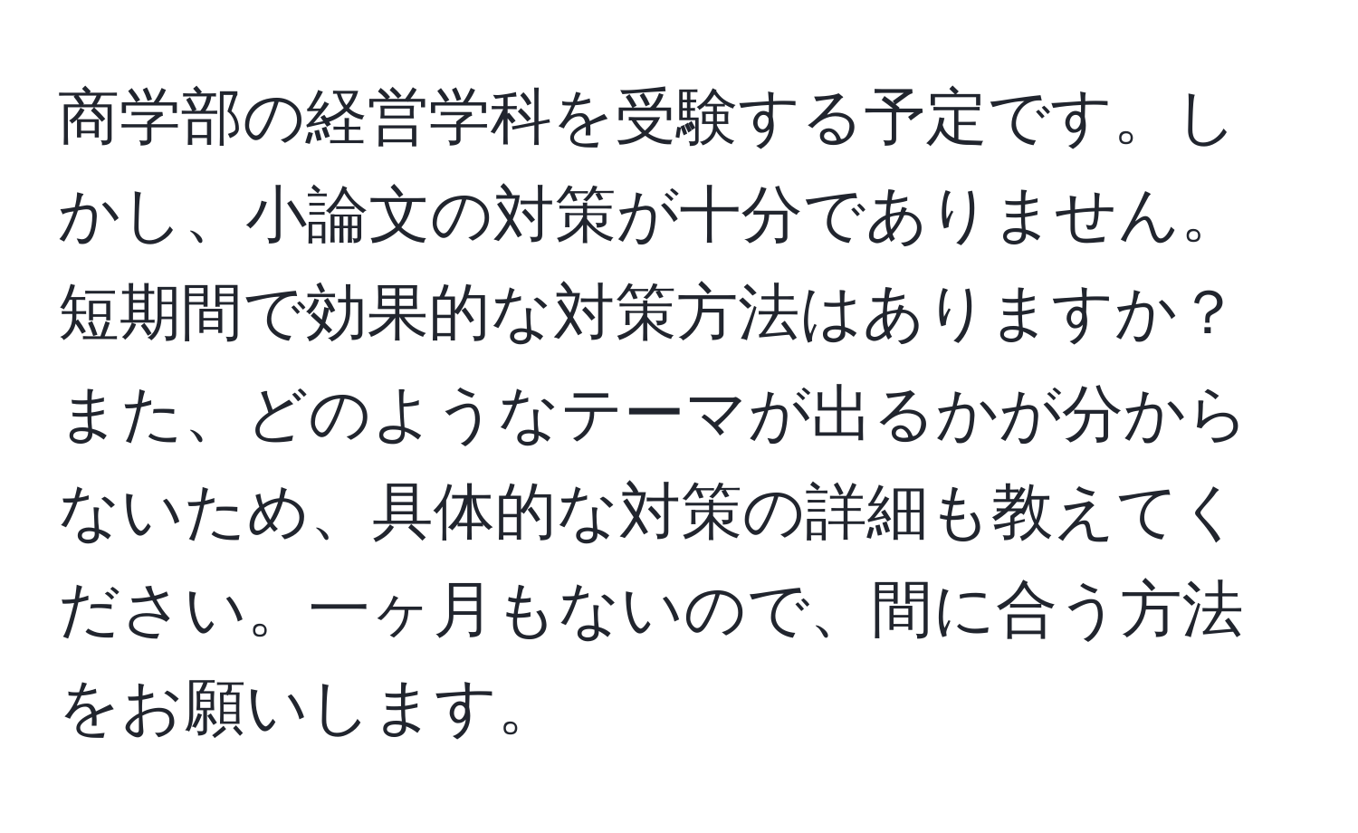 商学部の経営学科を受験する予定です。しかし、小論文の対策が十分でありません。短期間で効果的な対策方法はありますか？また、どのようなテーマが出るかが分からないため、具体的な対策の詳細も教えてください。一ヶ月もないので、間に合う方法をお願いします。