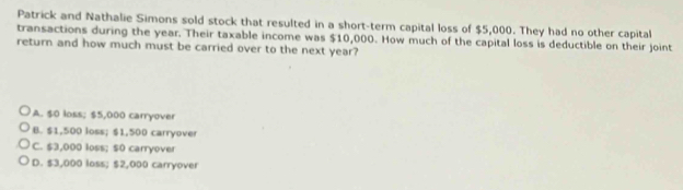 Patrick and Nathalie Simons sold stock that resulted in a short-term capital loss of $5,000. They had no other capital
transactions during the year. Their taxable income was $10,000. How much of the capital loss is deductible on their joint
return and how much must be carried over to the next year?
A. $0 loss; $5,000 carryover
B. $1,500 loss; $1,500 carryover
C. $3,000 loss; $0 carryover
D. $3,000 loss; $2,000 carryover