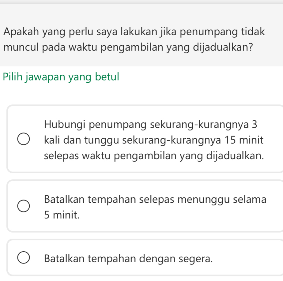 Apakah yang perlu saya lakukan jika penumpang tidak
muncul pada waktu pengambilan yang dijadualkan?
Pilih jawapan yang betul
Hubungi penumpang sekurang-kurangnya 3
kali dan tunggu sekurang-kurangnya 15 minit
selepas waktu pengambilan yang dijadualkan.
Batalkan tempahan selepas menunggu selama
5 minit.
Batalkan tempahan dengan segera.