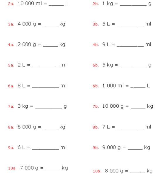 10000ml= _ L 2b. 1kg= _ g
3a. 4000g= _ kg 3b. 5L= _ ml
4a. 2000g= _ kg 4b. 9L= _ ml
5a. 2L= _ ml 5b. 5kg= _ g
6a. 8L= _ ml 6b, 1000ml= _ L
7a. 3kg= _ g 7b. 10000g= _ kg
8a. 6000g= _ kg 8b. 7L= _ ml
9a. 6L= _ ml 9b, 9000g= _ kg
10a. 7000g= _ kg 10b. 8000g= _ kg