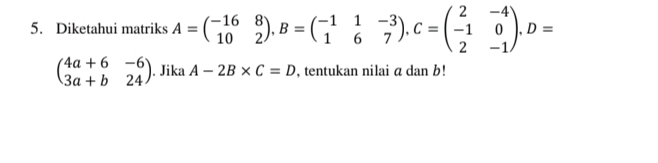 Diketahui matriks A=beginpmatrix -16&8 10&2endpmatrix , B=beginpmatrix -1&1&-3 1&6&7endpmatrix , C=beginpmatrix 2&-4 -1&0 2&-1endpmatrix. D=
beginpmatrix 4a+6&-6 3a+b&24endpmatrix. Jika A-2B* C=D , tentukan nilai a dan b!