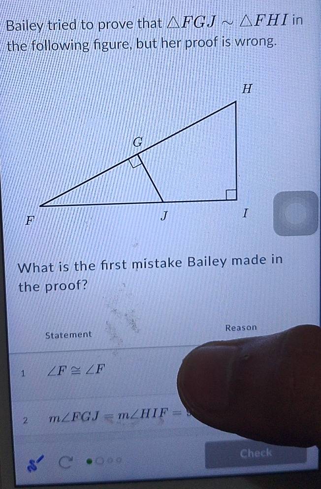 Bailey tried to prove that △ FGJsim △ FHI in 
the following figure, but her proof is wrong. 
What is the frst mistake Bailey made in 
the proof? 
Statement Reason 
1 ∠ F≌ ∠ F
2 m∠ FGJ=m∠ HIF=
Check